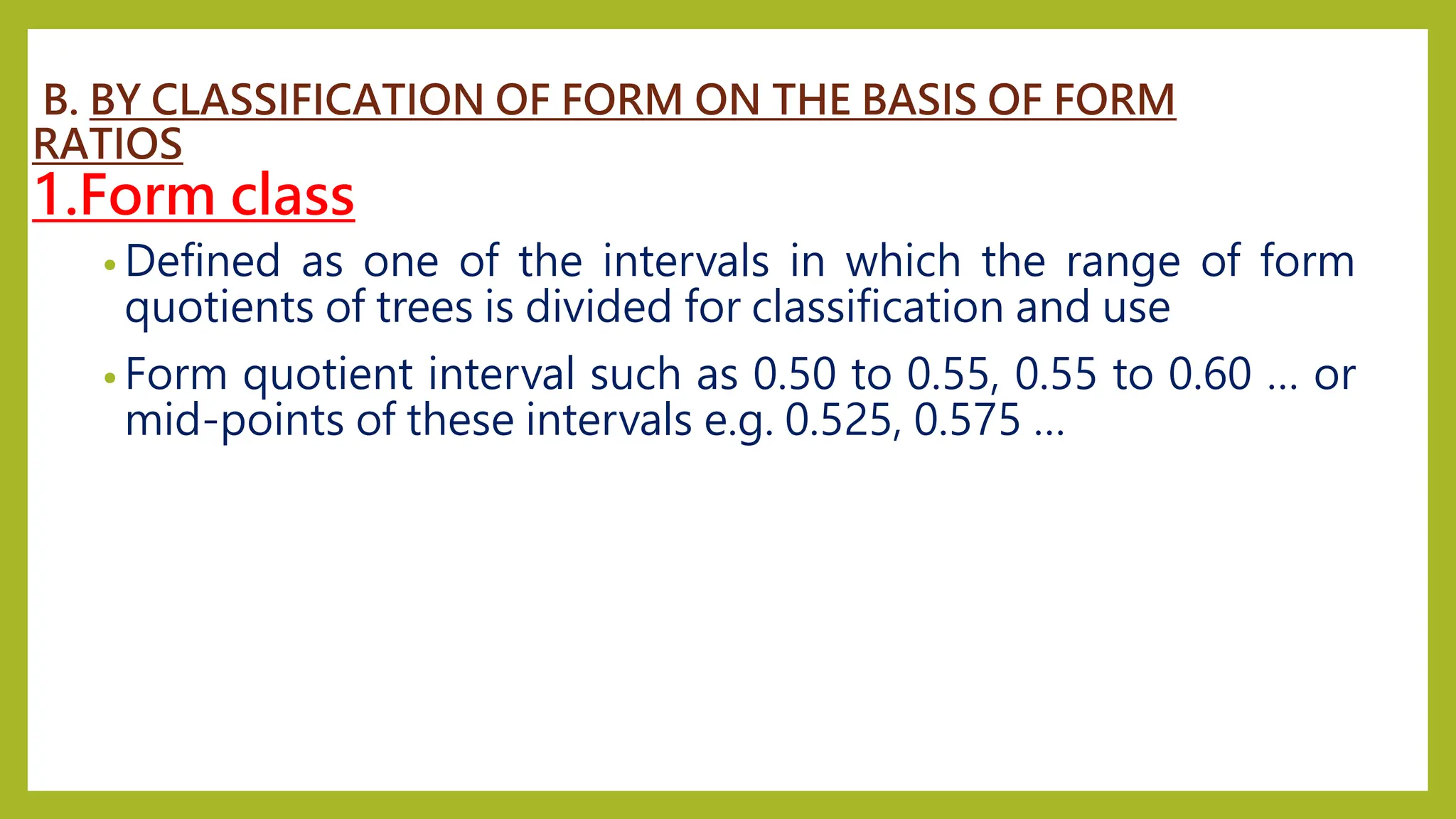 B. BY CLASSIFICATION OF FORM ON THE BASIS OF FORM
RATIOS
1.Form class
• Defined as one of the intervals in which the range of form
quotients of trees is divided for classification and use
• Form quotient interval such as 0.50 to 0.55, 0.55 to 0.60 … or
mid-points of these intervals e.g. 0.525, 0.575 …
 