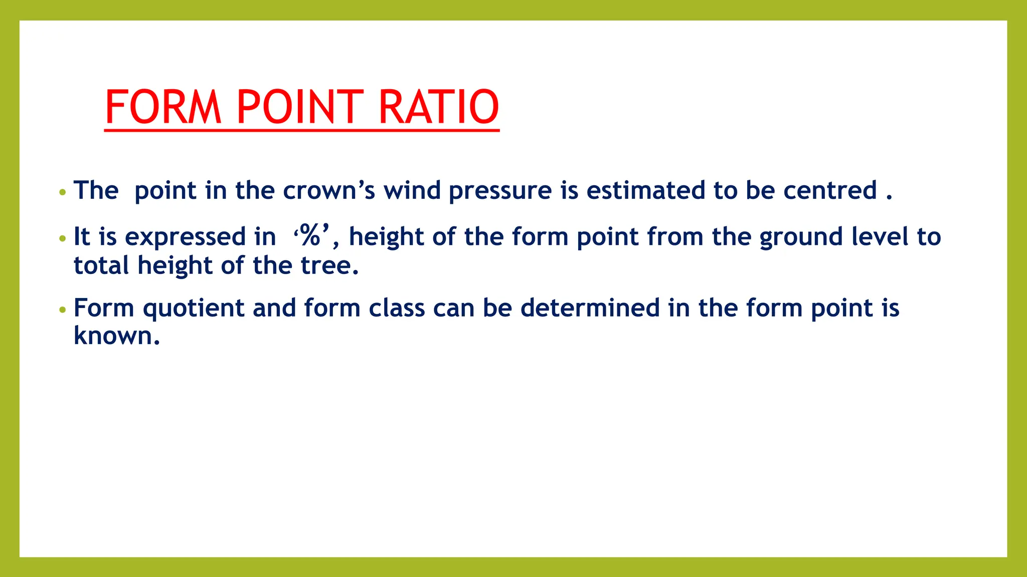 FORM POINT RATIO
• The point in the crown’s wind pressure is estimated to be centred .
• It is expressed in ‘%’, height of the form point from the ground level to
total height of the tree.
• Form quotient and form class can be determined in the form point is
known.
 