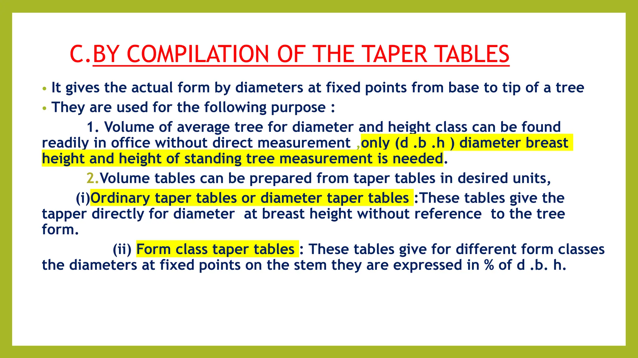 C.BY COMPILATION OF THE TAPER TABLES
• It gives the actual form by diameters at fixed points from base to tip of a tree
• They are used for the following purpose :
1. Volume of average tree for diameter and height class can be found
readily in office without direct measurement ,only (d .b .h ) diameter breast
height and height of standing tree measurement is needed.
2.Volume tables can be prepared from taper tables in desired units,
(i)Ordinary taper tables or diameter taper tables :These tables give the
tapper directly for diameter at breast height without reference to the tree
form.
(ii) Form class taper tables : These tables give for different form classes
the diameters at fixed points on the stem they are expressed in % of d .b. h.
 