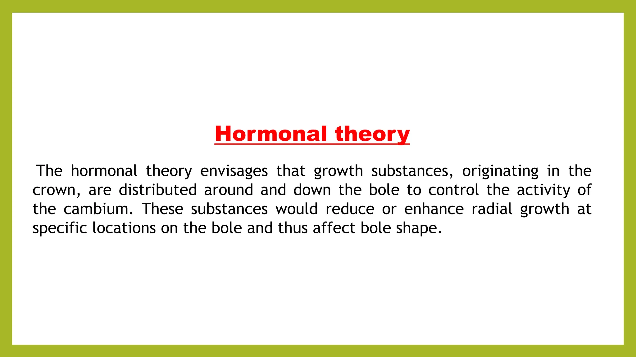 Hormonal theory
The hormonal theory envisages that growth substances, originating in the
crown, are distributed around and down the bole to control the activity of
the cambium. These substances would reduce or enhance radial growth at
specific locations on the bole and thus affect bole shape.
 