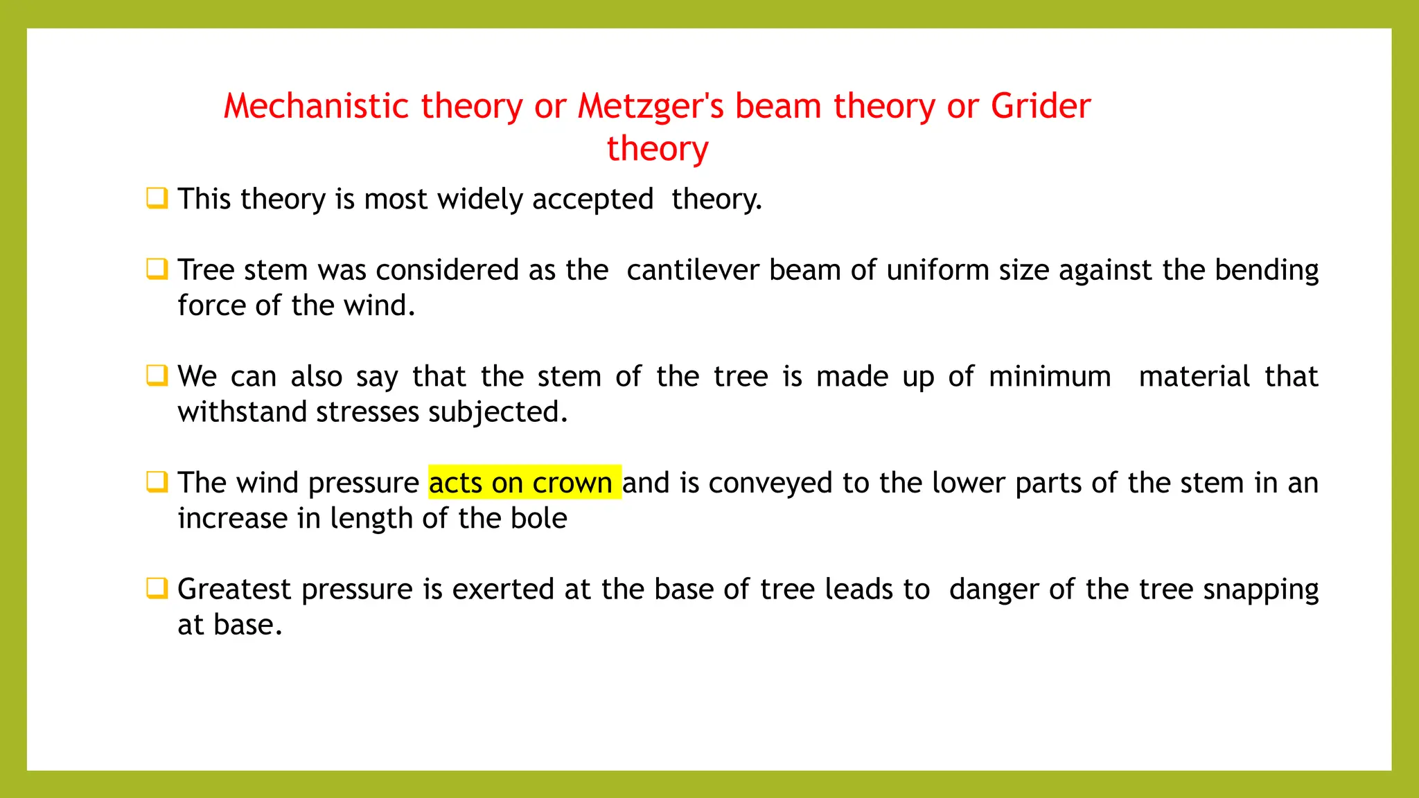 Mechanistic theory or Metzger's beam theory or Grider
theory
 This theory is most widely accepted theory.
 Tree stem was considered as the cantilever beam of uniform size against the bending
force of the wind.
 We can also say that the stem of the tree is made up of minimum material that
withstand stresses subjected.
 The wind pressure acts on crown and is conveyed to the lower parts of the stem in an
increase in length of the bole
 Greatest pressure is exerted at the base of tree leads to danger of the tree snapping
at base.
 