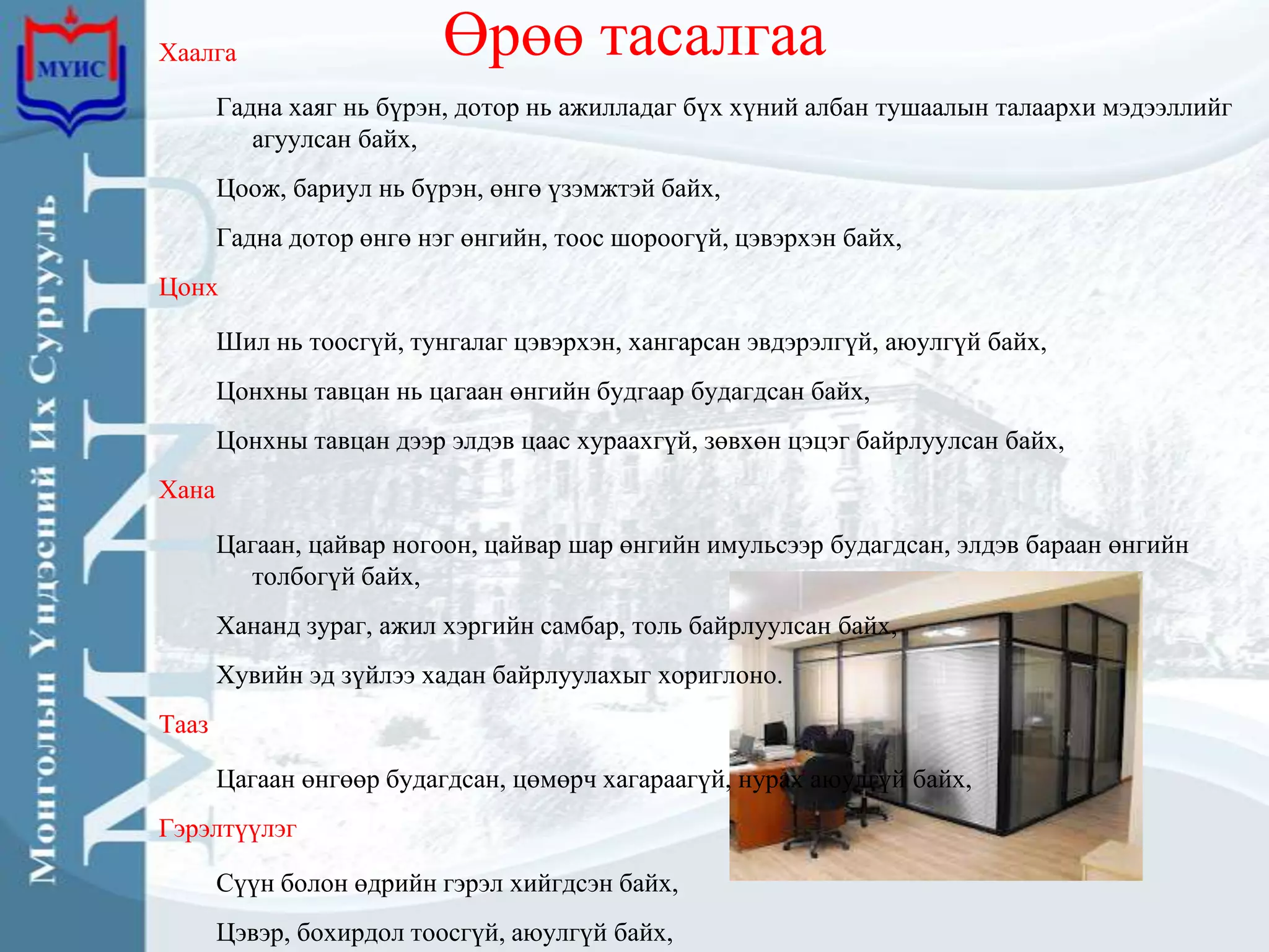 Хаалга                    Өрөө тасалгаа
       Гадна хаяг нь бүрэн, дотор нь ажилладаг бүх хүний албан тушаалын талаархи мэдээллийг
          агуулсан байх,
       Цоож, бариул нь бүрэн, өнгө үзэмжтэй байх,
       Гадна дотор өнгө нэг өнгийн, тоос шороогүй, цэвэрхэн байх,
Цонх

       Шил нь тоосгүй, тунгалаг цэвэрхэн, хангарсан эвдэрэлгүй, аюулгүй байх,
       Цонхны тавцан нь цагаан өнгийн будгаар будагдсан байх,
       Цонхны тавцан дээр элдэв цаас хураахгүй, зөвхөн цэцэг байрлуулсан байх,
Хана

       Цагаан, цайвар ногоон, цайвар шар өнгийн имульсээр будагдсан, элдэв бараан өнгийн
         толбогүй байх,
       Хананд зураг, ажил хэргийн самбар, толь байрлуулсан байх,
       Хувийн эд зүйлээ хадан байрлуулахыг хориглоно.
Тааз

       Цагаан өнгөөр будагдсан, цөмөрч хагараагүй, нурах аюулгүй байх,
Гэрэлтүүлэг

       Сүүн болон өдрийн гэрэл хийгдсэн байх,
       Цэвэр, бохирдол тоосгүй, аюулгүй байх,
 