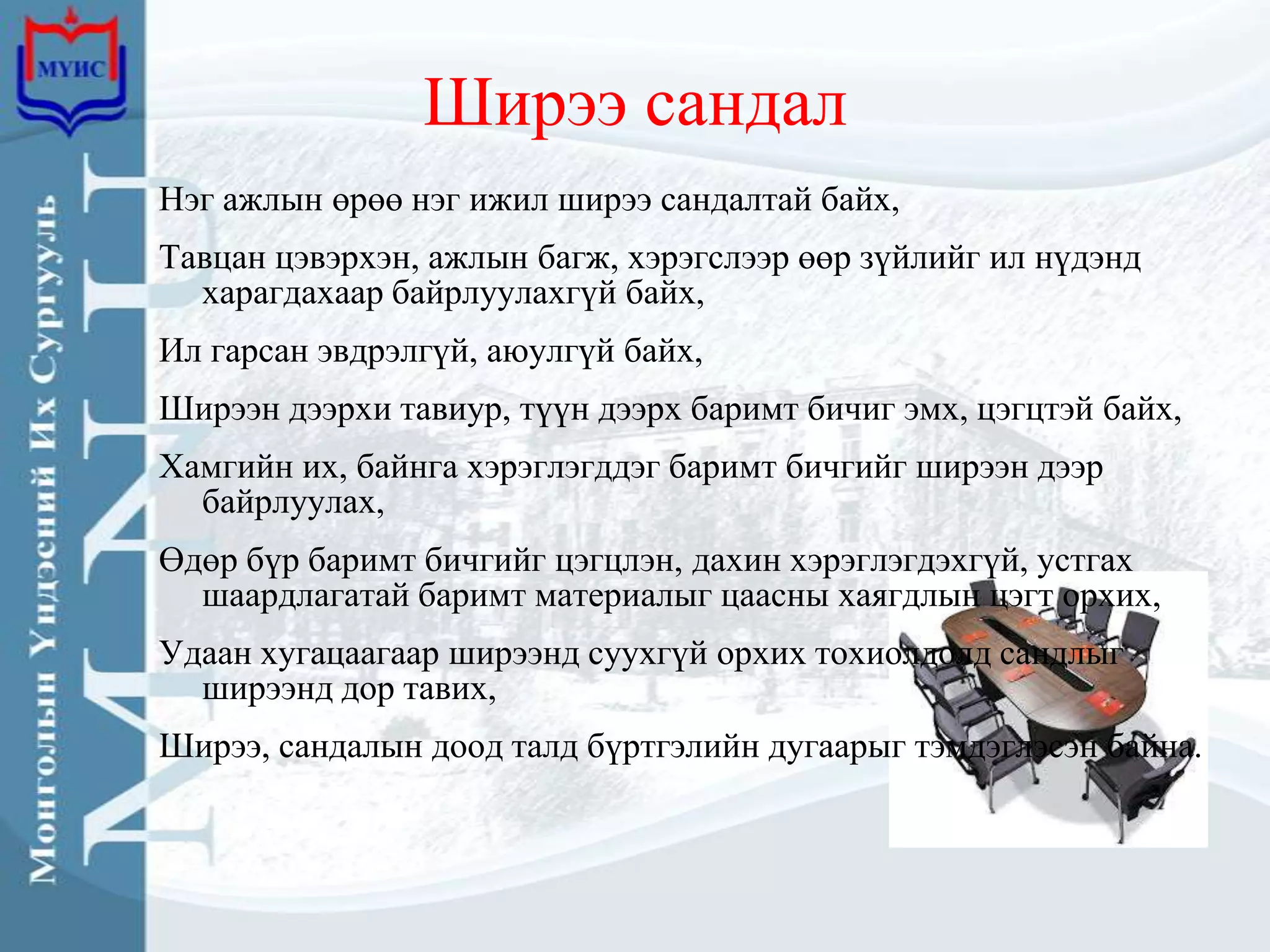 Ширээ сандал
Нэг ажлын өрөө нэг ижил ширээ сандалтай байх,
Тавцан цэвэрхэн, ажлын багж, хэрэгслээр өөр зүйлийг ил нүдэнд
  харагдахаар байрлуулахгүй байх,
Ил гарсан эвдрэлгүй, аюулгүй байх,
Ширээн дээрхи тавиур, түүн дээрх баримт бичиг эмх, цэгцтэй байх,
Хамгийн их, байнга хэрэглэгддэг баримт бичгийг ширээн дээр
  байрлуулах,
Өдөр бүр баримт бичгийг цэгцлэн, дахин хэрэглэгдэхгүй, устгах
  шаардлагатай баримт материалыг цаасны хаягдлын цэгт орхих,
Удаан хугацаагаар ширээнд суухгүй орхих тохиолдолд сандлыг
  ширээнд дор тавих,
Ширээ, сандалын доод талд бүртгэлийн дугаарыг тэмдэглэсэн байна.
 
