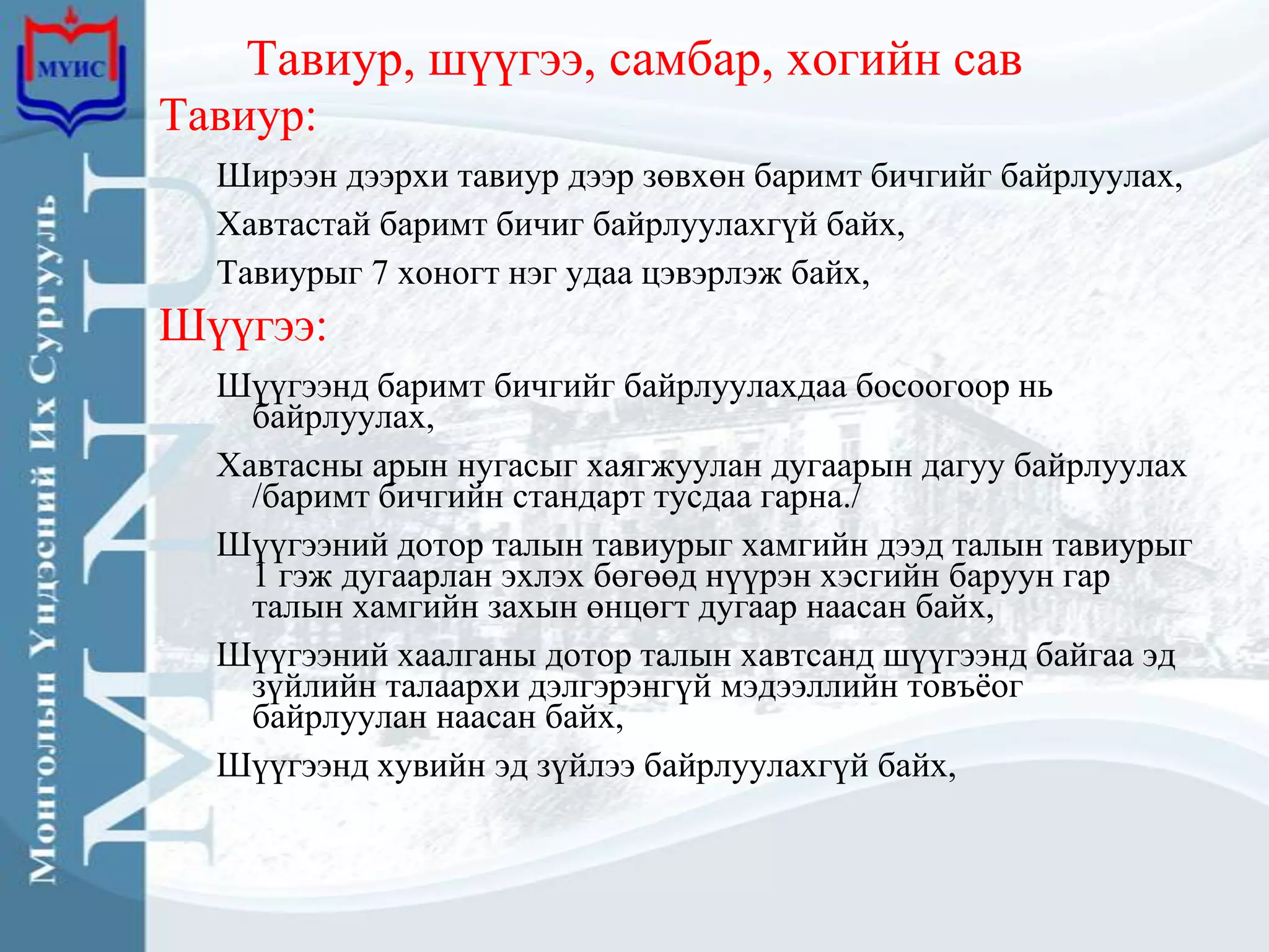 Тавиур, шүүгээ, самбар, хогийн сав
Тавиур:
  Ширээн дээрхи тавиур дээр зөвхөн баримт бичгийг байрлуулах,
  Хавтастай баримт бичиг байрлуулахгүй байх,
  Тавиурыг 7 хоногт нэг удаа цэвэрлэж байх,
Шүүгээ:
  Шүүгээнд баримт бичгийг байрлуулахдаа босоогоор нь
    байрлуулах,
  Хавтасны арын нугасыг хаягжуулан дугаарын дагуу байрлуулах
    /баримт бичгийн стандарт тусдаа гарна./
  Шүүгээний дотор талын тавиурыг хамгийн дээд талын тавиурыг
    1 гэж дугаарлан эхлэх бөгөөд нүүрэн хэсгийн баруун гар
    талын хамгийн захын өнцөгт дугаар наасан байх,
  Шүүгээний хаалганы дотор талын хавтсанд шүүгээнд байгаа эд
    зүйлийн талаархи дэлгэрэнгүй мэдээллийн товъѐог
    байрлуулан наасан байх,
  Шүүгээнд хувийн эд зүйлээ байрлуулахгүй байх,
 