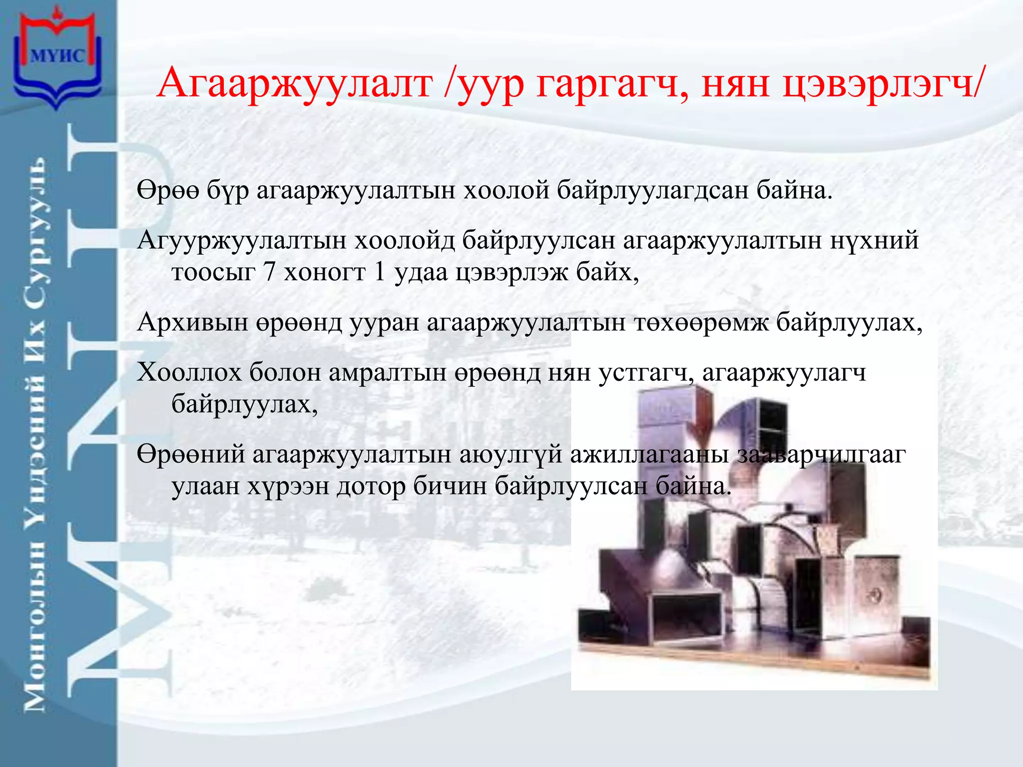 Агааржуулалт /уур гаргагч, нян цэвэрлэгч/

Өрөө бүр агааржуулалтын хоолой байрлуулагдсан байна.
Агууржуулалтын хоолойд байрлуулсан агааржуулалтын нүхний
  тоосыг 7 хоногт 1 удаа цэвэрлэж байх,
Архивын өрөөнд ууран агааржуулалтын төхөөрөмж байрлуулах,
Хооллох болон амралтын өрөөнд нян устгагч, агааржуулагч
  байрлуулах,
Өрөөний агааржуулалтын аюулгүй ажиллагааны зааварчилгааг
  улаан хүрээн дотор бичин байрлуулсан байна.
 