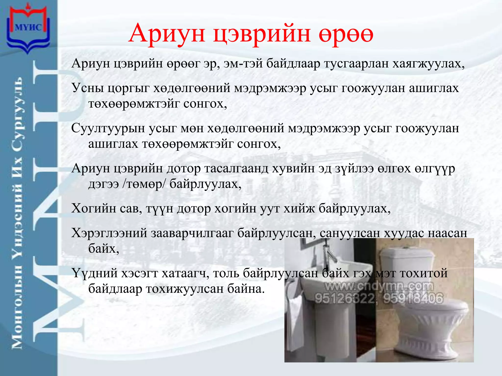 Ариун цэврийн өрөө
Ариун цэврийн өрөөг эр, эм-тэй байдлаар тусгаарлан хаягжуулах,
Усны цоргыг хөдөлгөөний мэдрэмжээр усыг гоожуулан ашиглах
  төхөөрөмжтэйг сонгох,
Суултуурын усыг мөн хөдөлгөөний мэдрэмжээр усыг гоожуулан
  ашиглах төхөөрөмжтэйг сонгох,
Ариун цэврийн дотор тасалгаанд хувийн эд зүйлээ өлгөх өлгүүр
  дэгээ /төмөр/ байрлуулах,
Хогийн сав, түүн дотор хогийн уут хийж байрлуулах,
Хэрэглээний зааварчилгааг байрлуулсан, сануулсан хуудас наасан
  байх,
Үүдний хэсэгт хатаагч, толь байрлуулсан байх гэх мэт тохитой
  байдлаар тохижуулсан байна.
 