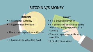 BITCOIN V/S MONEY
BITCOIN
• It is a digital currency
• It is generated by code
• There is no regulation authority
• It has intrinsic value like Gold
MONEY
• It is a physical currency
• It is generated by various banks
which has unique powers in a
country.
• There is regulation authority
over this
• It has Extrinsic value
 
