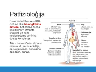 Patfizioloģija
Svina iedarbības rezultātā
cieš ne tikai hemoglobīna
sintēze, bet arī tās šūnas,
kas intensīvi izmanto
skābekli un kam
nepieciešams porfirīna-
dzelzs komplekss.
Tās ir nervu šūnas, aknu un
nieru audi, zarnu epitēlijs,
muskuļu šūnas, endokrīno
dziedzeru šūnas.
 