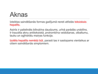 Aknas
Izteiktas saindēšanās formas gadījumā nereti attīstās toksiskais
hepatīts.
Asinīs ir palielināts bilirubīna daudzums, urīnā parādās urobilīns.
Ir traucēta aknu antitoksiskā, protrombīna veidošanas, olbaltumu,
tauku un ogļhidrātu maiņas funkcija.
Izolēts hepatīts nemēdz būt, parasti tas ir sastopams vienlaikus ar
citiem saindēšanās simptomiem.
 
