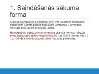 1. Saindēšanās sākuma
forma
Klīnisko saindēšanās simptomu nav. Var būt nelieli labsajūtas
traucējumi, kuriem parasti nepievērš uzmanību. Pārmaiņas
konstatē tikai laboratoriskajos testos.
Hemoglobīna daudzums un eritrocītu skaits ir normas robežās,
svina daudzums asinīs nepārsniedz 50 g/100ml (norma līdz 40
g/100ml), svina daudzums urīnā nedaudz palielināts.
 