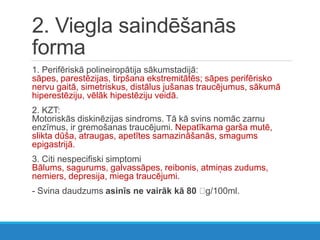 2. Viegla saindēšanās
forma
1. Perifēriskā polineiropātija sākumstadijā:
sāpes, parestēzijas, tirpšana ekstremitātēs; sāpes perifērisko
nervu gaitā, simetriskus, distālus jušanas traucējumus, sākumā
hiperestēziju, vēlāk hipestēziju veidā.
2. KZT:
Motoriskās diskinēzijas sindroms. Tā kā svins nomāc zarnu
enzīmus, ir gremošanas traucējumi. Nepatīkama garša mutē,
slikta dūša, atraugas, apetītes samazināšanās, smagums
epigastrijā.
3. Citi nespecifiski simptomi
Bālums, sagurums, galvassāpes, reibonis, atmiņas zudums,
nemiers, depresija, miega traucējumi.
- Svina daudzums asinīs ne vairāk kā 80 g/100ml.
 