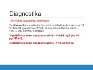Diagnostika
1) klīniskās izpausmes; anamnēze
2)retikulocitoze – retikulocītu skaita palielināšanās asinīs virs 10
‰; bazofili graudaino eritrocītu skaita palielināšanās asinīs –
>15/10 000 normālu eritrocītu;
3) palielināts svina daudzums urīnā – N=0,04 mg/l (jeb 40
µg/100 ml);
4) palielināts svina daudzums asinīs –> 40 µg/100 ml;
 