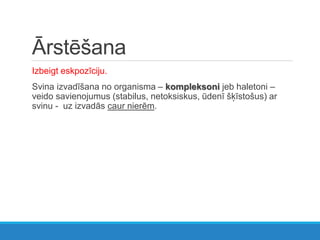 Ārstēšana
Izbeigt eskpozīciju.
Svina izvadīšana no organisma – kompleksoni jeb haletoni –
veido savienojumus (stabilus, netoksiskus, ūdenī šķīstošus) ar
svinu - uz izvadās caur nierēm.
 