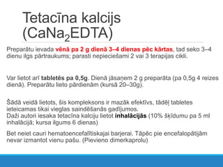 Tetacīna kalcijs
(CaNa2EDTA)
Preparātu ievada vēnā pa 2 g dienā 3–4 dienas pēc kārtas, tad seko 3–4
dienu ilgs pārtraukums; parasti nepieciešami 2 vai 3 terapijas cikli.
Var lietot arī tabletēs pa 0,5g. Dienā jāsaņem 2 g preparāta (pa 0,5g 4 reizes
dienā). Preparātu lieto pārdienām (kursā 20–30g).
Šādā veidā lietots, šis kompleksons ir mazāk efektīvs, tādēļ tabletes
ieteicamas tikai vieglas saindēšanās gadījumos.
Daži autori iesaka tetacīna kalciju lietot inhalācijās (10% šķīdumu pa 5 ml
inhalācijā; kursa ilgums 6 dienas)
Bet neiet cauri hematoencefalītiskajai barjerai. Tāpēc pie encefalopātijām
nevar izmantot vienu pašu. (Pievieno dimerkaprolu)
 