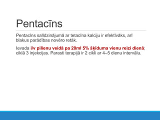 Pentacīns
Pentacīns salīdzinājumā ar tetacīna kalciju ir efektīvāks, arī
blakus parādības novēro retāk.
Ievada i/v pilienu veidā pa 20ml 5% šķīduma vienu reizi dienā;
ciklā 3 injekcijas. Parasti terapijā ir 2 cikli ar 4–5 dienu intervālu.
 