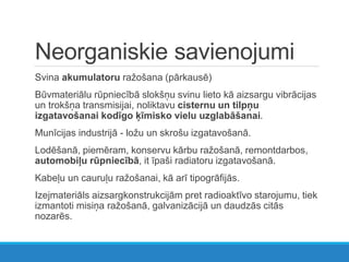 Neorganiskie savienojumi
Svina akumulatoru ražošana (pārkausē)
Būvmateriālu rūpniecībā slokšņu svinu lieto kā aizsargu vibrācijas
un trokšņa transmisijai, noliktavu cisternu un tilpņu
izgatavošanai kodīgo ķīmisko vielu uzglabāšanai.
Munīcijas industrijā - ložu un skrošu izgatavošanā.
Lodēšanā, piemēram, konservu kārbu ražošanā, remontdarbos,
automobiļu rūpniecībā, it īpaši radiatoru izgatavošanā.
Kabeļu un cauruļu ražošanai, kā arī tipogrāfijās.
Izejmateriāls aizsargkonstrukcijām pret radioaktīvo starojumu, tiek
izmantoti misiņa ražošanā, galvanizācijā un daudzās citās
nozarēs.
 