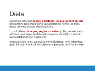 Diēta
Ieteicams uzturs ar augstu olbaltuma, kalcija un sēra saturu,
kas aizkavē palielinātu svina uzsūkšanos no kuņģa un zarnu
trakta un veicina tā ātrāku izvadīšanu.
Uzturā jālieto dārzeņus, augļus un sulas, jo šie produkti satur
pektīnus, kas kalpo kā dabiski kompleksu veidotāji un sekmē
svina izdalīšanos no organisma.
Ieteicams dzert sēru saturošus minerālūdeņus, lietot vitamīnus, it
īpaši B6 vitamīnu, kurš kā koferments piedalās porfirīnu sintēzē.
 