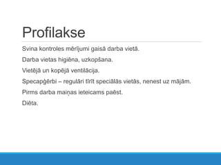 Profilakse
Svina kontroles mērījumi gaisā darba vietā.
Darba vietas higiēna, uzkopšana.
Vietējā un kopējā ventilācija.
Specapģērbi – regulāri tīrīt speciālās vietās, nenest uz mājām.
Pirms darba maiņas ieteicams paēst.
Diēta.
 