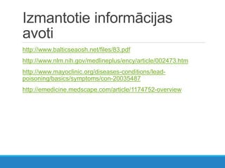 Izmantotie informācijas
avoti
http://www.balticseaosh.net/files/83.pdf
http://www.nlm.nih.gov/medlineplus/ency/article/002473.htm
http://www.mayoclinic.org/diseases-conditions/lead-
poisoning/basics/symptoms/con-20035487
http://emedicine.medscape.com/article/1174752-overview
 