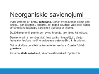 Neorganiskie savienojumi
Plaši izmanto arī krāsu ražošanā. Senāk svina krāsas lietoja gan
ārtelpu, gan iekštelpu apdarei, bet tagad daudzās valstīs šo krāsu
izmantošana iekštelpu darbiem ir aizliegta ar likumu.
Dažādi pigmenti, piemēram, svina hromāti, tiek lietoti kā krāsas.
Dzelteno svina hromātu plaši lieto satiksmi regulējošo zīmju,
lauksaimniecības mašīnu un kravas automašīnu krāsošanai.
Svina oksīdus un silikātus izmanto keramikas rūpniecībā kā
glazūras.
Izmanto stikla ražošanā, kā arī elektroniskajā rūpniecībā.
 