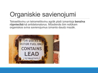 Organiskie savienojumi
Tetraetilsvinu un tetrametilsvinu agrāk plaši izmantoja benzīna
rūpniecībā kā antidetonatorus. Mūsdienās šim nolūkam
organiskos svina savienojumus izmanto daudz mazāk.
 