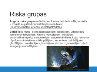 Riska grupas
Augsta riska grupas – darbs, kurā svins tiek dedzināts, kausēts
– izdalās augstas koncentrācijas svina tvaiki
Elektrometinātāji, griezēji, metālapstrādātāji
Vidēji liels risks - svina rūdu racējiem, lodētājiem, ūdensvadu
licējiem un labotājiem, kabeļu marķētājiem, burtličiem,
automašīnu rūpnīcu strādniekiem, automehāniķiem, kuģu remonta
rūpnīcu strādniekiem, stikla pūtējiem, keramikas izstrādājumu
glazētājiem, emaljētājiem, lakotājiem, skrošu izgatavotājiem, dažu
kategoriju metinātājiem
 