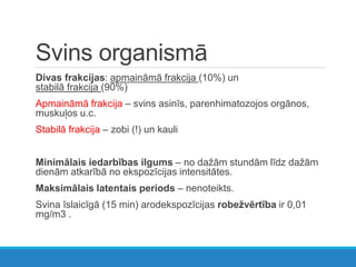 Svins organismā
Divas frakcijas: apmaināmā frakcija (10%) un
stabilā frakcija (90%)
Apmaināmā frakcija – svins asinīs, parenhimatozojos orgānos,
muskuļos u.c.
Stabilā frakcija – zobi (!) un kauli
Minimālais iedarbības ilgums – no dažām stundām līdz dažām
dienām atkarībā no ekspozīcijas intensitātes.
Maksimālais latentais periods – nenoteikts.
Svina īslaicīgā (15 min) arodekspozīcijas robežvērtība ir 0,01
mg/m3 .
 