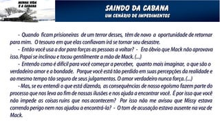 MINHA VIDA
   E A CABANA
                                             Saindo da cabana
                                            Um cenário de impedimentos


    - Quando ficam prisioneiras de um terror desses, têm de novo a oportunidade de retornar
para mim. O tesouro em que elas confiavam irá se tornar seu desastre.
    - Então você usa a dor para forças as pessoas a voltar? - Era óbvio que Mack não aprovava
isso. Papai se inclinou e tocou gentilmente a mão de Mack. (...)
    - Entendo como é difícil para você começar a perceber, quanto mais imaginar, o que são o
verdadeiro amor e a bondade. Porque você está tão perdido em suas percepções da realidade e
ao mesmo tempo tão seguro de seus julgamentos. O amor verdadeiro nunca força. (...)
    - Mas, se eu entendi o que está dizendo, as consequências de nosso egoísmo fazem parte do
processo que nos leva ao fim de nossas ilusões e nos ajuda a encontrar você. É por isso que você
não impede as coisas ruins que nos acontecem? Por isso não me avisou que Missy estava
correndo perigo nem nos ajudou a encontrá-la? - O tom de acusação estava ausente na voz de
Mack.
 