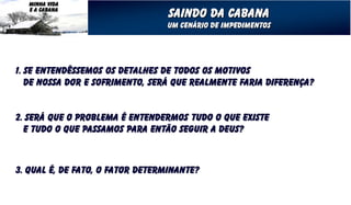 MINHA VIDA
   E A CABANA
                                  Saindo da cabana
                                 Um cenário de impedimentos




1. Se entendêssemos os detalhes de todos os motivos
   de nossa dor e sofrimento, será que realmente faria diferença?


2. Será que o problema é entendermos tudo o que existe
  e tudo o que passamos para então seguir a deus?



3. Qual é, de fato, o fator determinante?
 