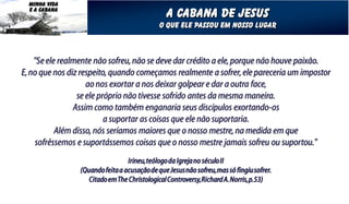 MINHA VIDA
  E A CABANA
                                                 A cabana de jesus
                                              O que ele passou em nosso lugar



    "Se ele realmente não sofreu, não se deve dar crédito a ele, porque não houve paixão.
E, no que nos diz respeito, quando começamos realmente a sofrer, ele pareceria um impostor
                    ao nos exortar a nos deixar golpear e dar a outra face,
                 se ele próprio não tivesse sofrido antes da mesma maneira.
                Assim como também enganaria seus discípulos exortando-os
                          a suportar as coisas que ele não suportaria.
           Além disso, nós seríamos maiores que o nosso mestre, na medida em que
    sofrêssemos e suportássemos coisas que o nosso mestre jamais sofreu ou suportou."
                                  Irineu, teólogo da Igreja no século II
                 (Quando feita a acusação de que Jesus não sofreu, mas só fingiu sofrer.
                    Citado em The Christological Controversy, Richard A. Norris, p.53)
 