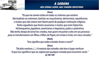 MINHA VIDA
E A CABANA
                                                      A cabana
                                  Não apenas Lendo, mas também refletindo

                                          [Deus]
               "Os que me amam estão em todos os sistemas que existem.
    São budistas ou mórmons, batistas ou muçulmanos, democratas, republicanos
      e muitos que não votam nem fazem parte de qualquer instituição religiosa.
          Tenho seguidores que foram assassinos e muitos que eram hipócritas.
         Há banqueiros, jogadores, americanos e iraquianos, judeus e palestinos.
  Não tenho desejo de torná-los cristãos, mas quero me juntar a eles em seu processo
para se transformarem em filhos e filhas do Papai, em irmão e irmãs, em meus amados."
                                          [Mack]
                    "Isso significa que todas estradas levam a você?"
                                          [Deus]
        "De jeito nenhum. (...) A maioria das estradas não leva a lugar nenhum.
    O que isso significa é que eu viajarei por qualquer estrada para encontrar vocês."
                                        (p.168-169)
 