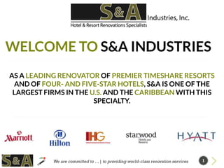 WELCOME TO S&A INDUSTRIES
AS A LEADING RENOVATOR OF PREMIER TIMESHARE RESORTS
AND OF FOUR- AND FIVE-STAR HOTELS, S&A IS ONE OF THE
LARGEST FIRMS IN THE U.S. AND THE CARIBBEAN WITH THIS
SPECIALTY.
We are committed to …| to providing world-class renovation services 1
 