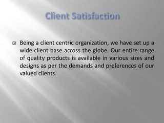  Being a client centric organization, we have set up a
wide client base across the globe. Our entire range
of quality products is available in various sizes and
designs as per the demands and preferences of our
valued clients.
 