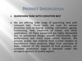  QUENCHING TANK WITH CONVEYOR BELT
 We are offering wide range of quenching tank with
conveyor belt. These tanks are used for various
processes such as baking, sinleing, calcination, ageing,
homonizing, heat treatment of metals and other
applications. All these equipment are highly demanded
due to unmatched design, smooth functionality, high
performance and many more salient features. We
procure quality raw material from trusted vendors to
manufacture these products. Right from purchase of
basic material till the dispatch of final products, our
complete production stage is executed under the
stringent vigilance of quality experts.
 
