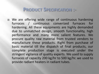  We are offering wide range of continuous hardening
furnaces / continuous converized furnaces for
hardening. All these equipments are highly demanded
due to unmatched design, smooth functionality, high
performance and many more salient features. We
procure quality raw material from trusted vendors to
manufacture these products. Right from purchase of
basic material till the dispatch of final products, our
complete production stage is executed under the
stringent vigilance of quality experts. We used to supply
furnaces of capacity 200 kg/hr to 500 kg/hr. we used to
provide radiant heaters in radiant tubes.
 