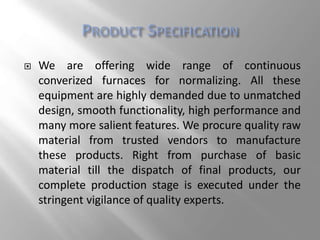  We are offering wide range of continuous
converized furnaces for normalizing. All these
equipment are highly demanded due to unmatched
design, smooth functionality, high performance and
many more salient features. We procure quality raw
material from trusted vendors to manufacture
these products. Right from purchase of basic
material till the dispatch of final products, our
complete production stage is executed under the
stringent vigilance of quality experts.
 