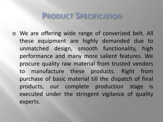  We are offering wide range of converized belt. All
these equipment are highly demanded due to
unmatched design, smooth functionality, high
performance and many more salient features. We
procure quality raw material from trusted vendors
to manufacture these products. Right from
purchase of basic material till the dispatch of final
products, our complete production stage is
executed under the stringent vigilance of quality
experts.
 