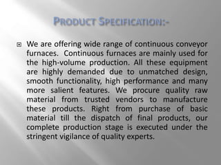  We are offering wide range of continuous conveyor
furnaces. Continuous furnaces are mainly used for
the high-volume production. All these equipment
are highly demanded due to unmatched design,
smooth functionality, high performance and many
more salient features. We procure quality raw
material from trusted vendors to manufacture
these products. Right from purchase of basic
material till the dispatch of final products, our
complete production stage is executed under the
stringent vigilance of quality experts.
 