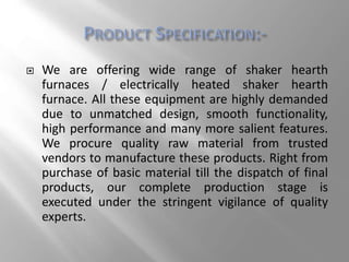  We are offering wide range of shaker hearth
furnaces / electrically heated shaker hearth
furnace. All these equipment are highly demanded
due to unmatched design, smooth functionality,
high performance and many more salient features.
We procure quality raw material from trusted
vendors to manufacture these products. Right from
purchase of basic material till the dispatch of final
products, our complete production stage is
executed under the stringent vigilance of quality
experts.
 