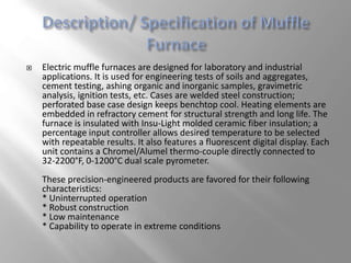  Electric muffle furnaces are designed for laboratory and industrial
applications. It is used for engineering tests of soils and aggregates,
cement testing, ashing organic and inorganic samples, gravimetric
analysis, ignition tests, etc. Cases are welded steel construction;
perforated base case design keeps benchtop cool. Heating elements are
embedded in refractory cement for structural strength and long life. The
furnace is insulated with Insu-Light molded ceramic fiber insulation; a
percentage input controller allows desired temperature to be selected
with repeatable results. It also features a fluorescent digital display. Each
unit contains a Chromel/Alumel thermo-couple directly connected to
32-2200°F, 0-1200°C dual scale pyrometer.
These precision-engineered products are favored for their following
characteristics:
* Uninterrupted operation
* Robust construction
* Low maintenance
* Capability to operate in extreme conditions
 