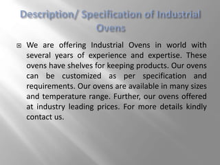  We are offering Industrial Ovens in world with
several years of experience and expertise. These
ovens have shelves for keeping products. Our ovens
can be customized as per specification and
requirements. Our ovens are available in many sizes
and temperature range. Further, our ovens offered
at industry leading prices. For more details kindly
contact us.
 