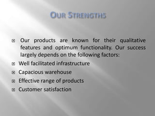  Our products are known for their qualitative
features and optimum functionality. Our success
largely depends on the following factors:
 Well facilitated infrastructure
 Capacious warehouse
 Effective range of products
 Customer satisfaction
 