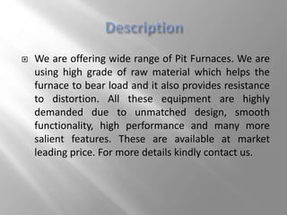  We are offering wide range of Pit Furnaces. We are
using high grade of raw material which helps the
furnace to bear load and it also provides resistance
to distortion. All these equipment are highly
demanded due to unmatched design, smooth
functionality, high performance and many more
salient features. These are available at market
leading price. For more details kindly contact us.
 
