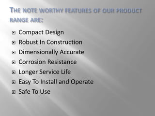  Compact Design
 Robust In Construction
 Dimensionally Accurate
 Corrosion Resistance
 Longer Service Life
 Easy To Install and Operate
 Safe To Use
 