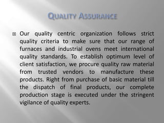  Our quality centric organization follows strict
quality criteria to make sure that our range of
furnaces and industrial ovens meet international
quality standards. To establish optimum level of
client satisfaction, we procure quality raw material
from trusted vendors to manufacture these
products. Right from purchase of basic material till
the dispatch of final products, our complete
production stage is executed under the stringent
vigilance of quality experts.
 