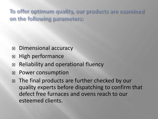  Dimensional accuracy
 High performance
 Reliability and operational fluency
 Power consumption
 The final products are further checked by our
quality experts before dispatching to confirm that
defect free furnaces and ovens reach to our
esteemed clients.
 