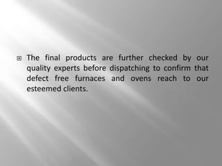  The final products are further checked by our
quality experts before dispatching to confirm that
defect free furnaces and ovens reach to our
esteemed clients.
 
