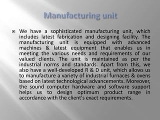  We have a sophisticated manufacturing unit, which
includes latest fabrication and designing facility. The
manufacturing unit is equipped with advanced
machines & latest equipment that enables us in
meeting the various needs and requirements of our
valued clients. The unit is maintained as per the
industrial norms and standards. Apart from this, we
also have a well-developed R & D unit, which allows us
to manufacture a variety of industrial furnaces & ovens
based on latest technological advancements. Moreover,
the sound computer hardware and software support
helps us to design optimum product range in
accordance with the client's exact requirements.
 