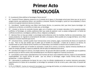 Primer Acto
                                         TECNOLOGÍA
•   R – (cuestiona) ¿Cómo defines la Tecnología o Tecno ciencia?
•   PP – (asevera) Primero debemos ponernos en el contexto de la época, la Tecnología actual poco tiene que ver ya con la
    antigua ciencia, que podríamos llamar pre científica o artesanal. Nuestra Tecnología o, quizá con mas propiedad, la Tecno
    ciencia es la sujeción total de la técnica a la Ciencia.
•   R – (corrobora) Cuando decimos que Messi tiene buena técnica, no queremos decir que tiene buena tecnología. Un
    mecánico es un técnico; un científico, en todo caso, un tecnólogo.
•   PP – (insiste) La técnica ha convivido durante siglos con el hombre y por su propia naturaleza no ha supuesto grandes
    conflictos; la Tecnología, en cambio, podríamos decir que acaba de aparecer y por su propia configuración es fuente de
    conflictos económicos, sociológicos, políticos, éticos, religiosos y ecológicos
•   R – (técnico) Pero no hay que olvidar. La tecnología acorta distancias entre los hombres, facilita las comunicaciones, crea
    nuevos productos, ha logrado la universalización del saber y el progreso. Ahora puedes ver un juego del Barza con el Real
    Madrid en el mismo momento que ocurre.
•   PP – (Intuitivo) Cierto, también puedes hacer transacciones como compras, pagos, movimientos de dinero sin moverte de
    tu casa. Pero no hay que olvidar que el poder que el hombre ha alcanzado a través de la ciencia y la técnica, ha
    transformado no solo la relación de los hombres con la Naturaleza, sino también la relación de los hombres entre si.
•   R – (dubitativo) El poder que el hombre ha alcanzado a través de la ciencia y la técnica, reporta inmensos beneficios en
    todos los campos del saber y mejora la calidad de vida de todos los habitantes de la tierra.
•   PP – (mordaz) la fe ciega en la ciencia, o la simple creencia de que para ella todo es posible , son actitudes que no podemos
    permitir ya que sin darnos cuenta, esta mentalidad ejerce una influencia negativa en nuestras conciencias.
•   R – (conciliador) cuanta mayor capacidad tiene el ser humano de hacer cosas mediante la técnica, mayor es la necesidad de
    responsabilidad. Las nuevas formas de poder que nos ofrece la tecnología, exigen nuevas formas éticas, nuevas
    perspectivas y nuevas reflexiones.
•   PP – (afirmando) la proliferación de bienes de usar y tirar, ha influido notablemente en nuestras relaciones personales,
    especialmente en el plano de la sexualidad. La tecnología ha cambiado la faz de la tierra, pero, sobre todo, el corazón del
    hombre.
•   R, PP y EL PÚBLICO – (juntos al unísono) la tecnología no es enemiga del hombre, es la deshumanización de la tecnología la
 