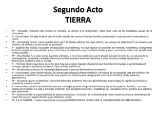 Segundo Acto
                                              TIERRA
•   PP – (Enojado, molesto) Este mundo es invivible, va directo a la destrucción, nadie hace caso de los constantes avisos de la
    naturaleza.
•   R – (Conciliador) Por algo te dicen cara de nudo, todo lo vez como el final del mundo, cuando todo lo que pasa en la naturaleza, es
    cíclico.
•   PP – (Incrédulo) Cíclico!, como puedes decir eso?, la bomba atómica fue algo cíclico?, los campos de exterminio? Las matanzas de
    ballenas, de delfines, los derrames de petróleo?
•   R – (Experto) No nudito, no puedes individualizar los problemas, hay que razonar las acciones del hombre, el contexto, el desarrollo
    de la tecnología. Las necesidades y los conocimientos adquiridos. Los resultados finales y sacar conclusiones del costo beneficio de
    ciertas acciones
•   PP – (Triunfalista) Tu si crees en los pajaritos arañados, o no se que expresión usa mi abuelo para gente como tu. Los abusos de la
    tecnología han convertido ciudades enteras en cenizas, bosques verdes en desiertos y aires puros en nieblas irrespirables. la
    destrucción ambiental están a la vista.
•   R - (Técnico) Todo lo que dices es cierto, pero hay que analizar algunas situaciones que han sido minimizadas o aumentadas por
    intereses ajenos al problema ambiental. Oportunistas mediáticos.
•   PP – (Analítico) La Ciencia y la Tecnología deben estar al servicio del hombre y su entorno
•   R – (Conciliador) Tienes razón Paquito, los avances tecnológicos deben contribuir a la mejora de la calidad de vida del hombre y de
    las especies, posibilitar un conocimiento mas preciso del universo para salvaguardar la tierra en beneficio de las próximas
    generaciones.
•   PP – El punto es grave, el deterioro constante del medio ambiente. Prácticas generalizadas de privilegiar el ingreso económico al
    cuidado de nuestro mundo.
•   R – hemos visto como la necesidad de abaratar la energía pone en riesgo la vida humana y la de las especies. Pueblos, con una
    historia de respecto a la vida y al medio ambiente, han aceptado soluciones mediáticas, sin percatarse de los peligros que acarrean
    esas soluciones.
•   PP – (contundente) Es responsabilidad de todos concientizar al mundo de la necesidad de cuidar nuestro planeta y recordar que la
    madre tierra es un legado de Dios y que debemos cuidar
•   PP, R y EL PÚBLICO – ( Juntos levantando los brazos) ¡UNIDOS POR LA TIERRA, CON LA HUMANIZACIÓN DE LATECNOLOGÍA¡
 